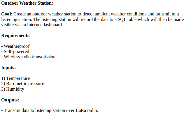 Outdoor Weather Station:Goal: Create an outdoor weather station to detect ambient weather conditions and transmit to a listening station. The listening station will record the data to a SQL table which will then be made visible via an internet dashboard.Requirements:- Weatherproof- Self-powered- Wireless radio transmissionInputs: 1) Temperature2) Barometric pressure3) HumidityOutputs:- Transmit data to listening station over LoRa radio.